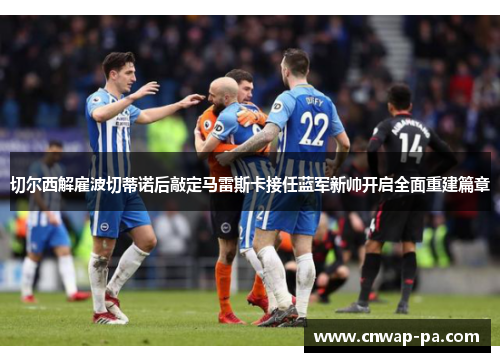 切尔西解雇波切蒂诺后敲定马雷斯卡接任蓝军新帅开启全面重建篇章