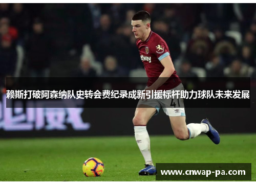 赖斯打破阿森纳队史转会费纪录成新引援标杆助力球队未来发展 赖斯打破阿森纳队史转会费纪录成新引援标杆助力球队未来发展