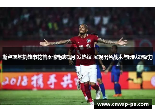 斯卢茨基执教申花首季惊艳表现引发热议 展现出色战术与团队凝聚力 斯卢茨基执教申花首季惊艳表现引发热议 展现出色战术与团队凝聚力