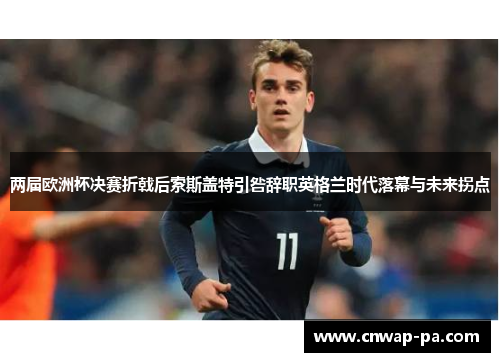 两届欧洲杯决赛折戟后索斯盖特引咎辞职英格兰时代落幕与未来拐点 两届欧洲杯决赛折戟后索斯盖特引咎辞职英格兰时代落幕与未来拐点